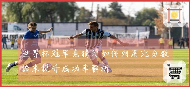 世界杯冠军竞猜时如何利用比分数据来提升成功率解析