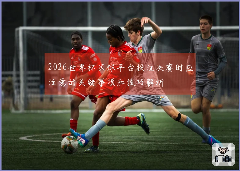 2026世界杯买球平台投注决赛时应注意的关键事项和技巧解析