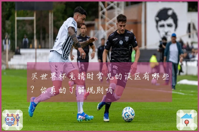 买世界杯竞猜时常见的误区有哪些？你真的了解规则吗